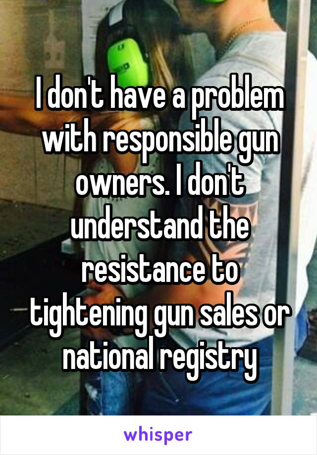 I don't have a problem with responsible gun owners. I don't understand the resistance to tightening gun sales or national registry
