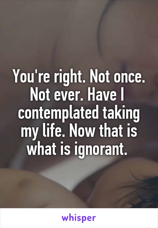 You're right. Not once. Not ever. Have I  contemplated taking my life. Now that is what is ignorant. 