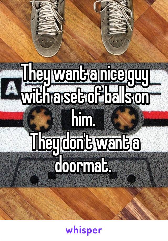 They want a nice guy with a set of balls on him. 
They don't want a doormat. 