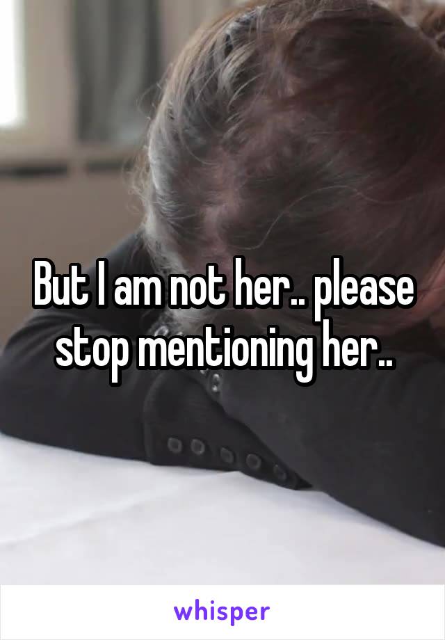 But I am not her.. please stop mentioning her..