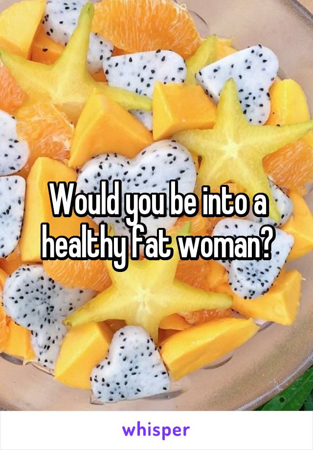 Would you be into a healthy fat woman?