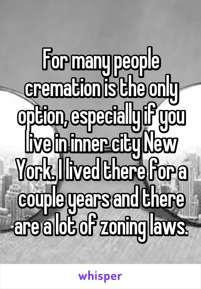 For many people cremation is the only option, especially if you live in inner city New York. I lived there for a couple years and there are a lot of zoning laws.