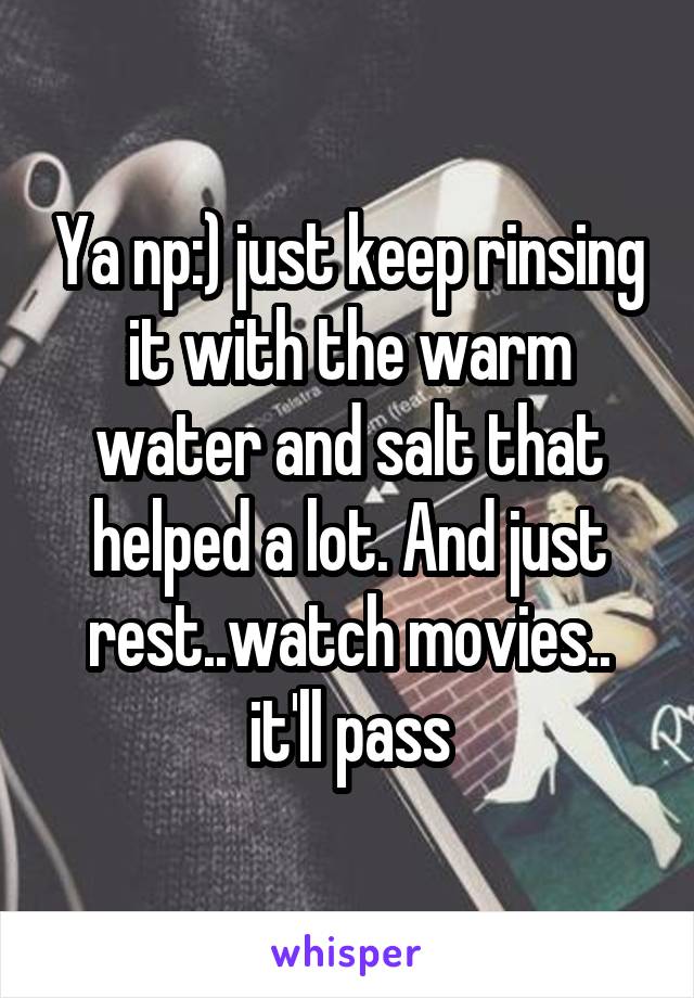 Ya np:) just keep rinsing it with the warm water and salt that helped a lot. And just rest..watch movies.. it'll pass