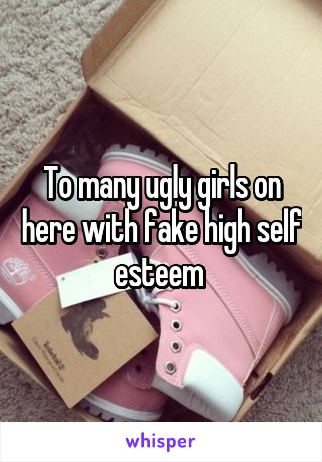 To many ugly girls on here with fake high self esteem 