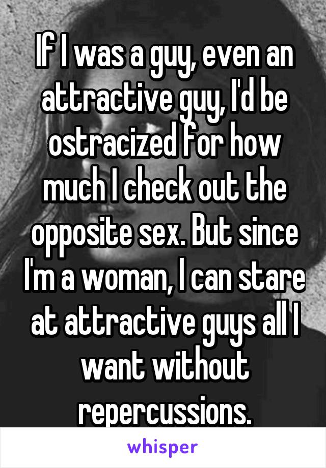 If I was a guy, even an attractive guy, I'd be ostracized for how much I check out the opposite sex. But since I'm a woman, I can stare at attractive guys all I want without repercussions.