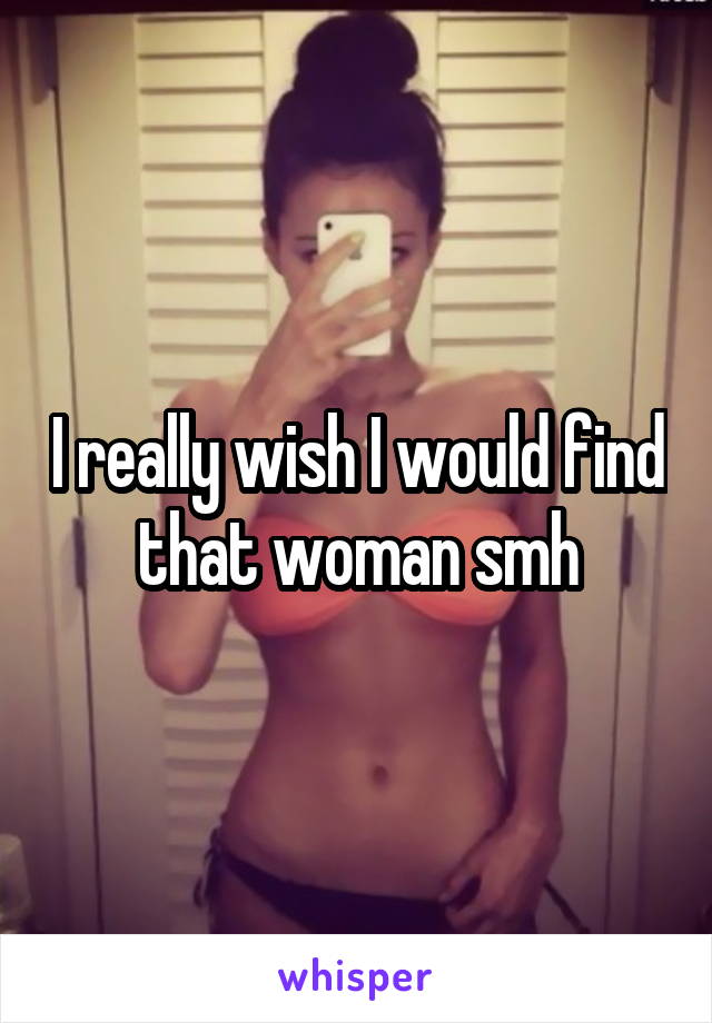 I really wish I would find that woman smh
