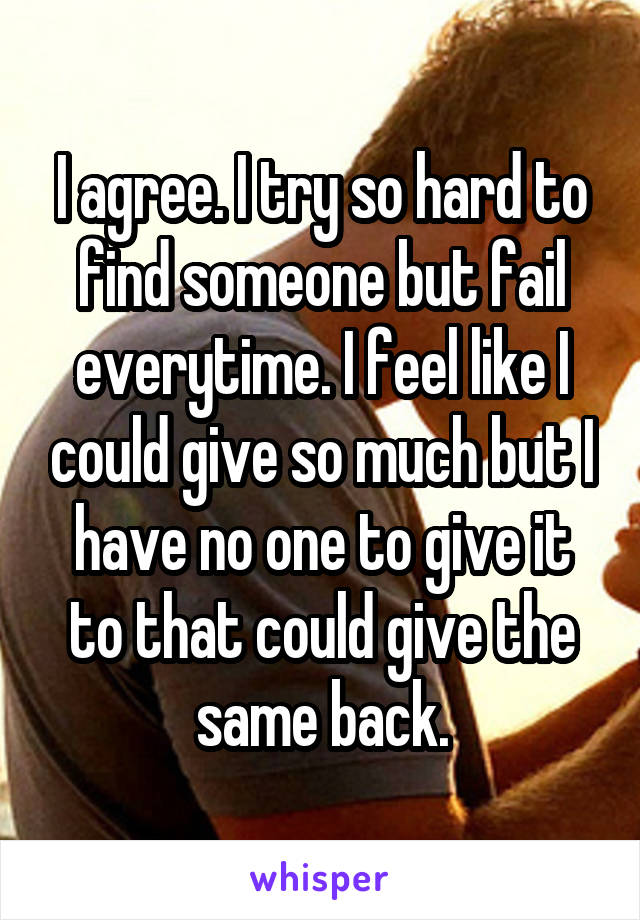 I agree. I try so hard to find someone but fail everytime. I feel like I could give so much but I have no one to give it to that could give the same back.