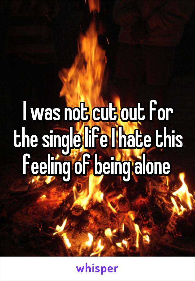 I was not cut out for the single life I hate this feeling of being alone 