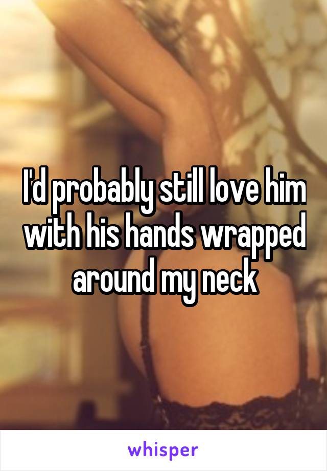 I'd probably still love him with his hands wrapped around my neck