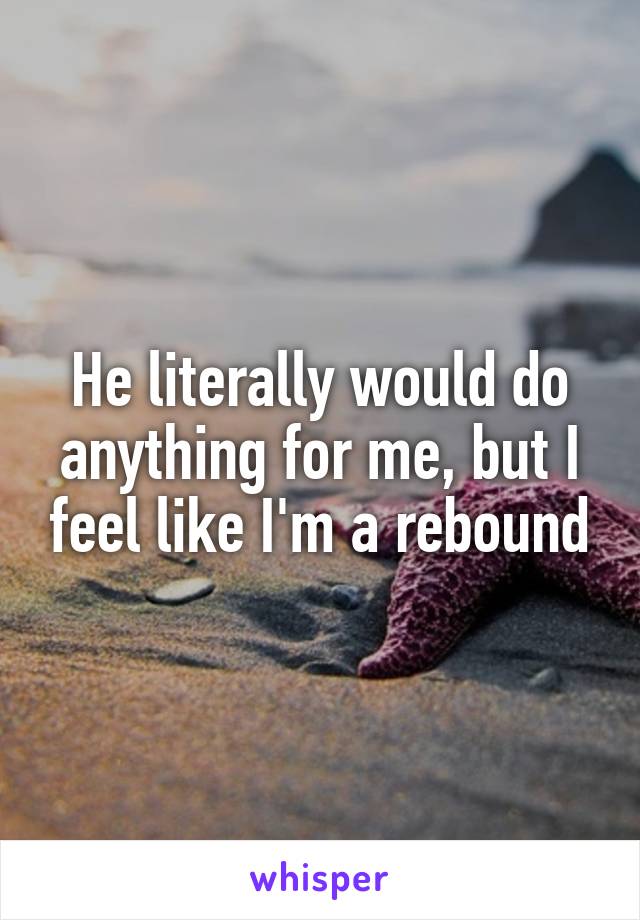 He literally would do anything for me, but I feel like I'm a rebound