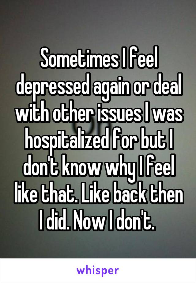 Sometimes I feel depressed again or deal with other issues I was hospitalized for but I don't know why I feel like that. Like back then I did. Now I don't. 