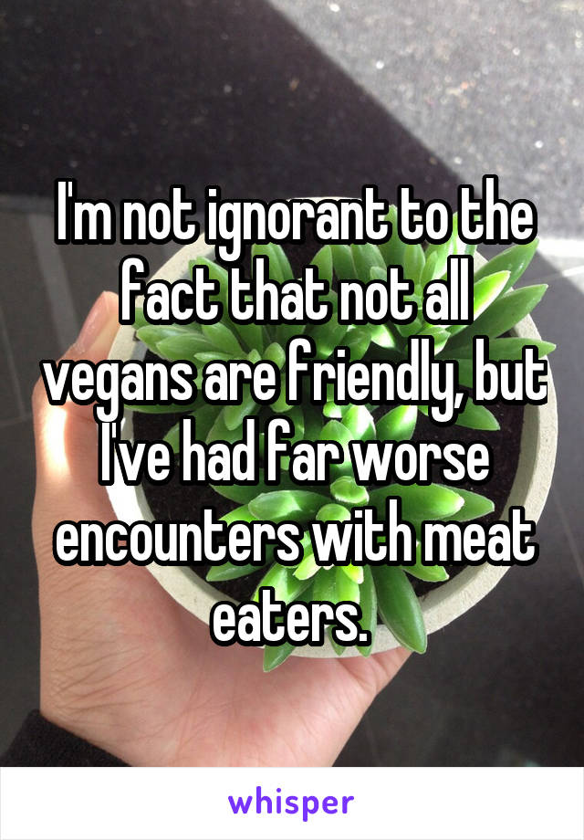 I'm not ignorant to the fact that not all vegans are friendly, but I've had far worse encounters with meat eaters. 
