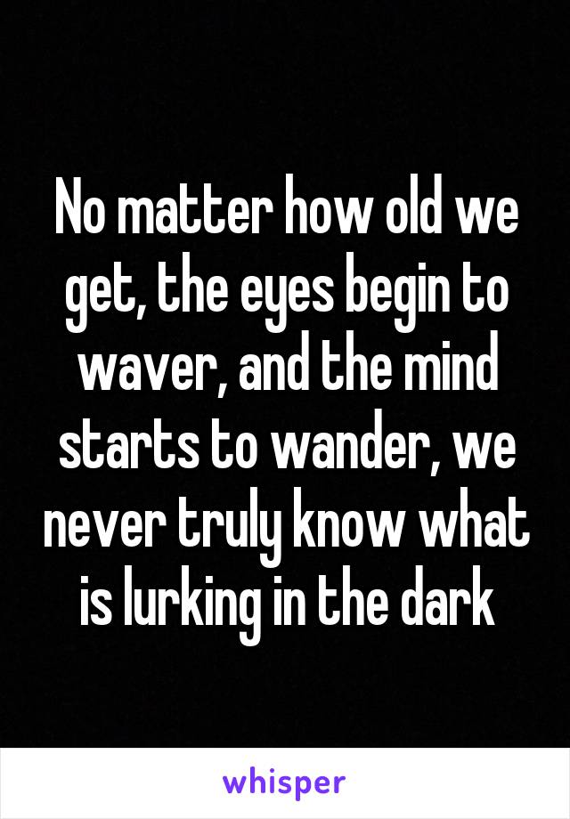 No matter how old we get, the eyes begin to waver, and the mind starts to wander, we never truly know what is lurking in the dark
