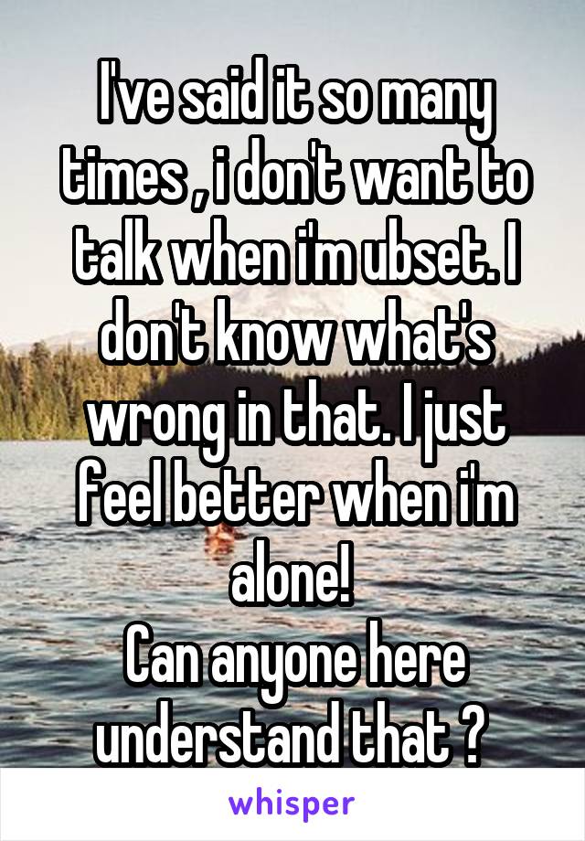 I've said it so many times , i don't want to talk when i'm ubset. I don't know what's wrong in that. I just feel better when i'm alone! 
Can anyone here understand that ? 