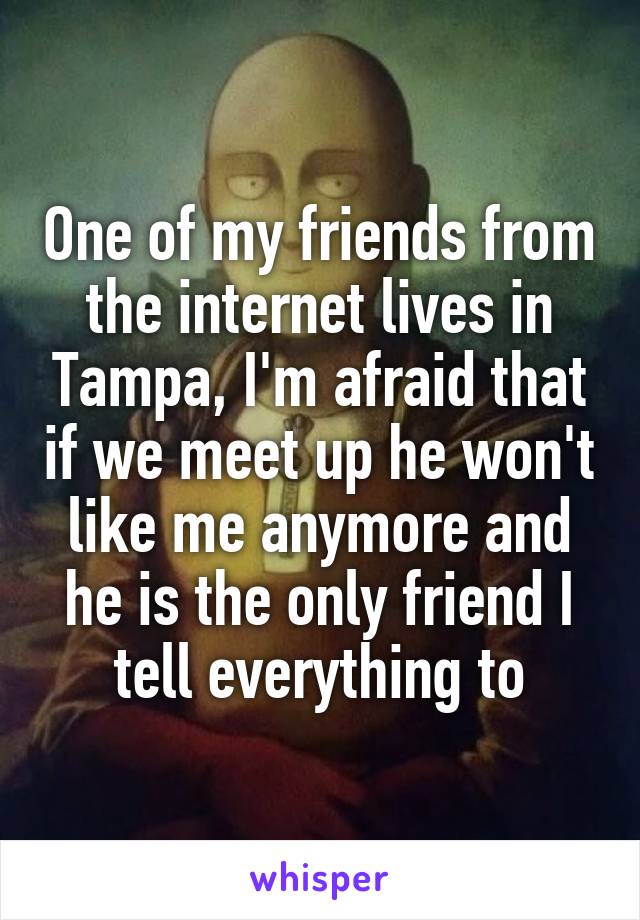 One of my friends from the internet lives in Tampa, I'm afraid that if we meet up he won't like me anymore and he is the only friend I tell everything to