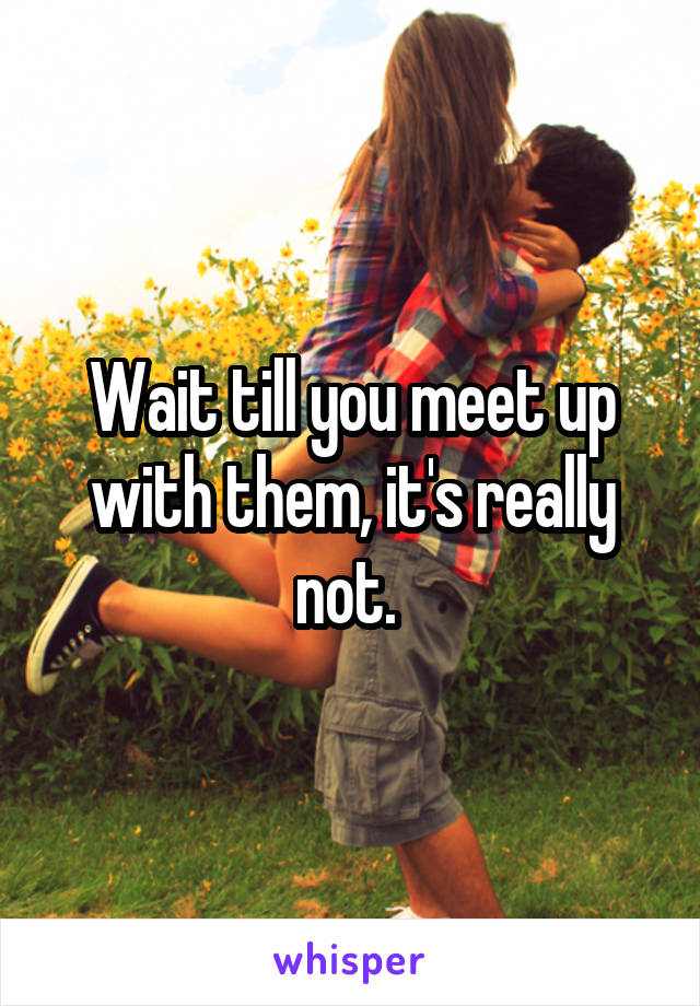 Wait till you meet up with them, it's really not. 