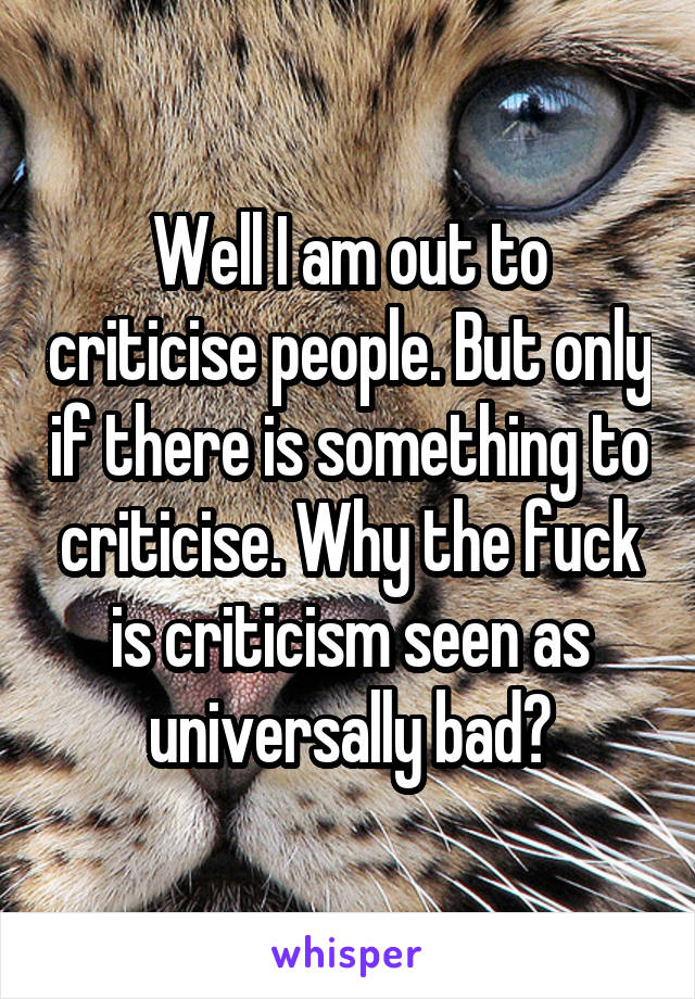 Well I am out to criticise people. But only if there is something to criticise. Why the fuck is criticism seen as universally bad?