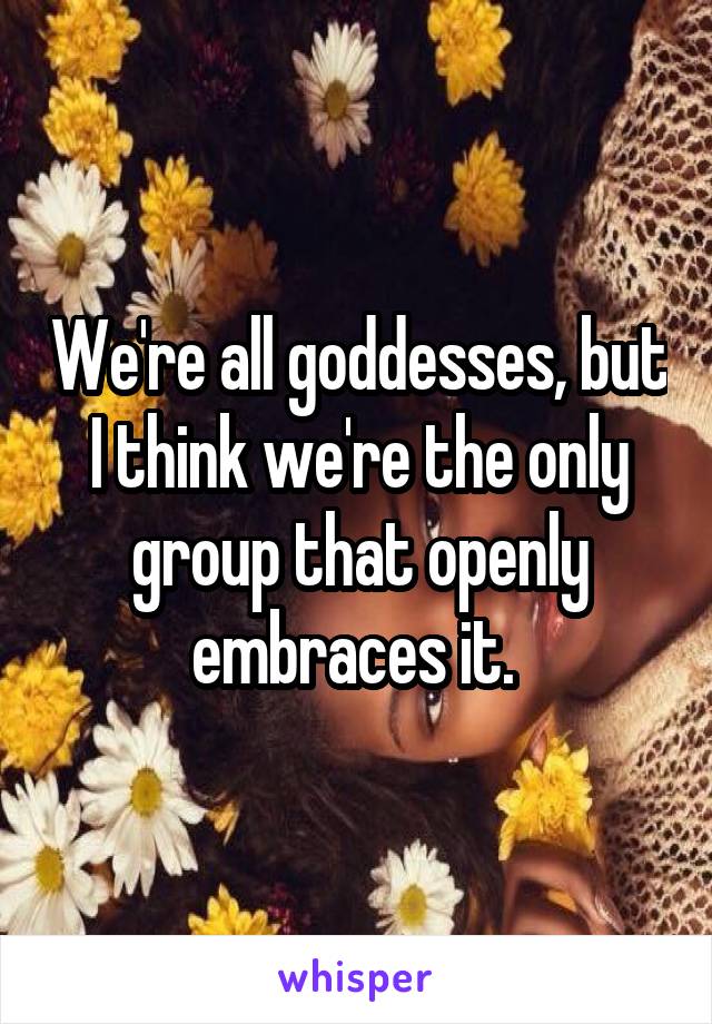 We're all goddesses, but I think we're the only group that openly embraces it. 