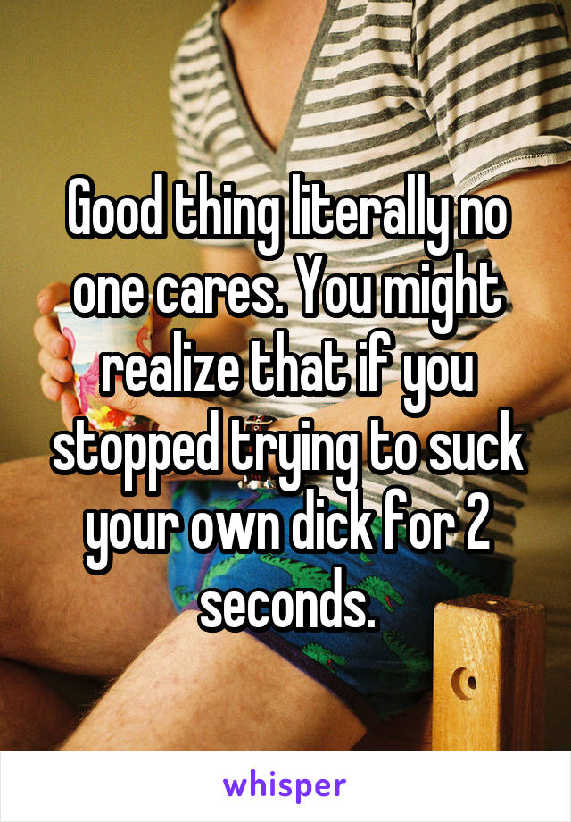 Good thing literally no one cares. You might realize that if you stopped trying to suck your own dick for 2 seconds.