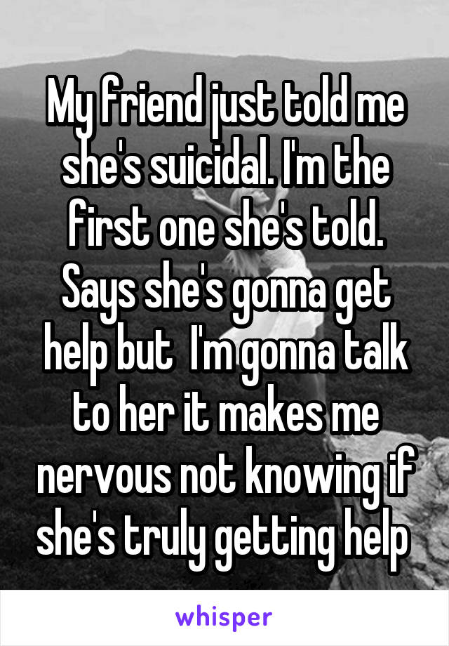 My friend just told me she's suicidal. I'm the first one she's told. Says she's gonna get help but  I'm gonna talk to her it makes me nervous not knowing if she's truly getting help 