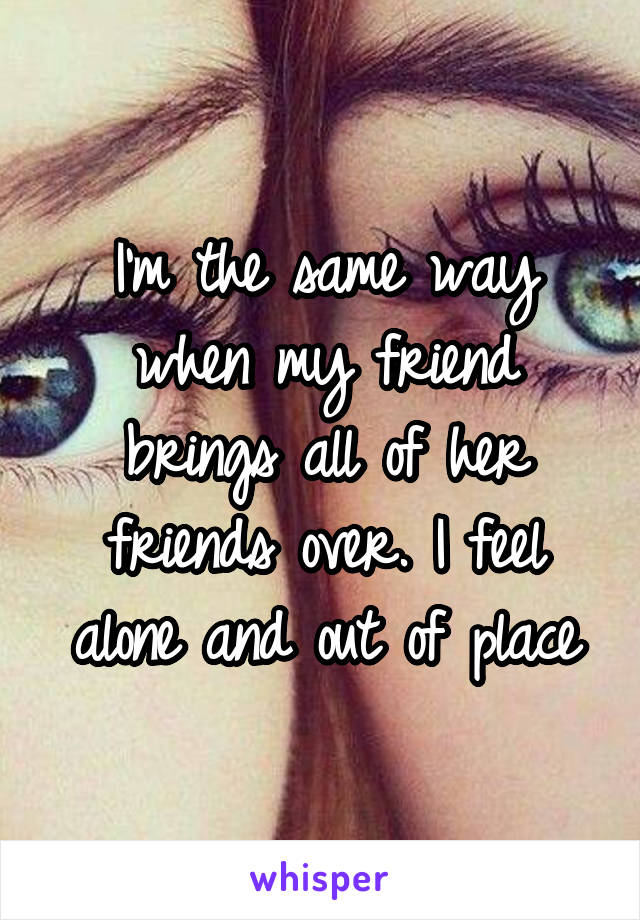 I'm the same way when my friend brings all of her friends over. I feel alone and out of place