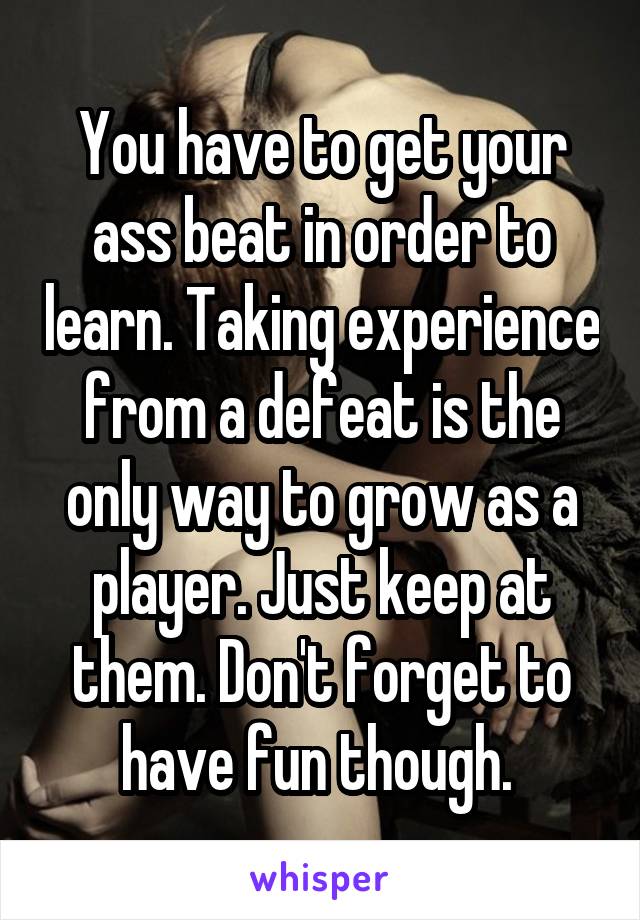 You have to get your ass beat in order to learn. Taking experience from a defeat is the only way to grow as a player. Just keep at them. Don't forget to have fun though. 