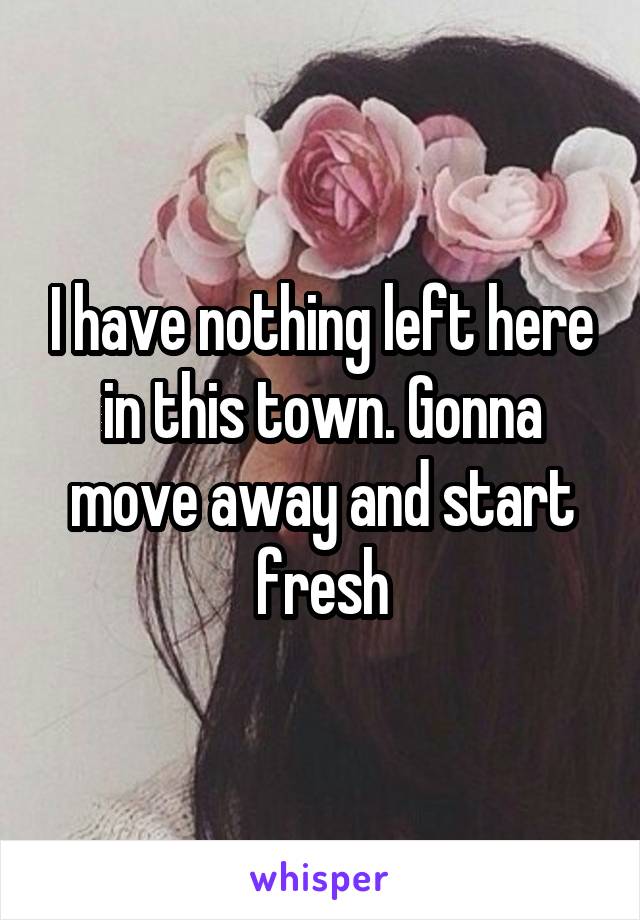I have nothing left here in this town. Gonna move away and start fresh