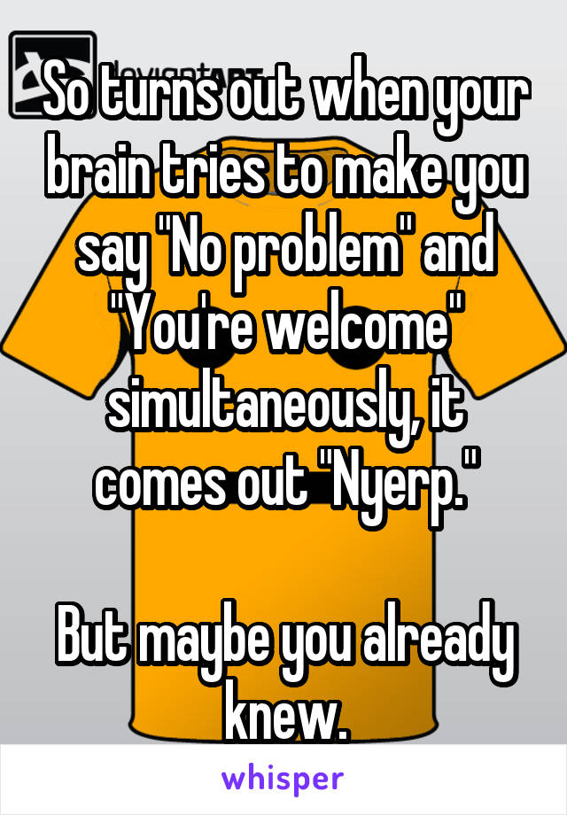 So turns out when your brain tries to make you say "No problem" and "You're welcome" simultaneously, it comes out "Nyerp."

But maybe you already knew.