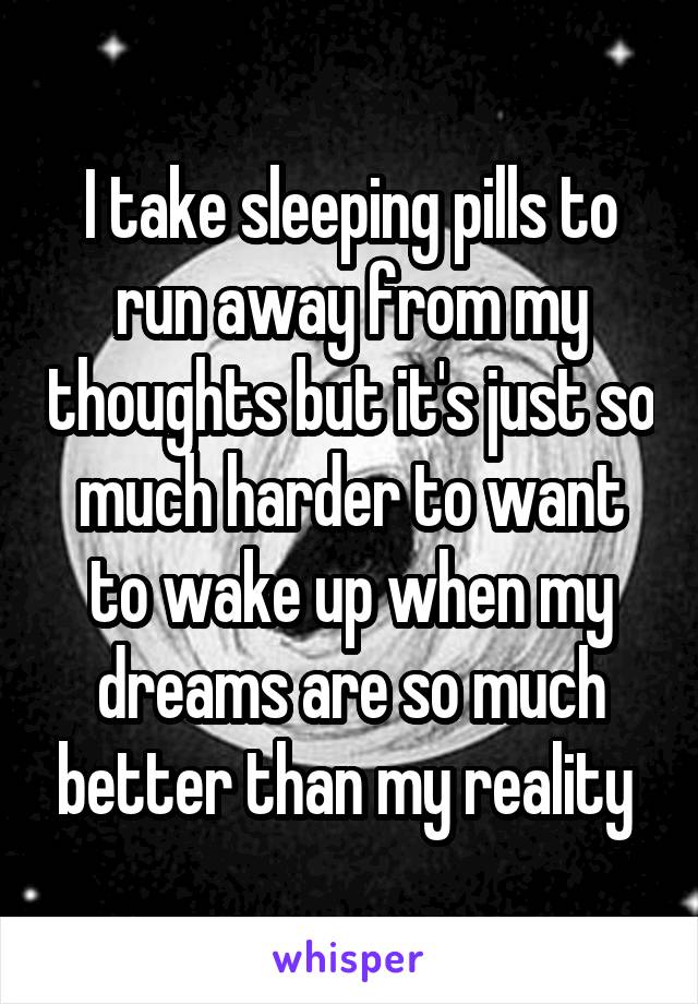 I take sleeping pills to run away from my thoughts but it's just so much harder to want to wake up when my dreams are so much better than my reality 