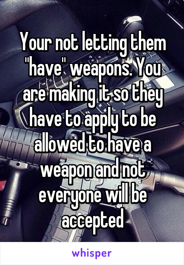 Your not letting them "have" weapons. You are making it so they have to apply to be allowed to have a weapon and not everyone will be accepted