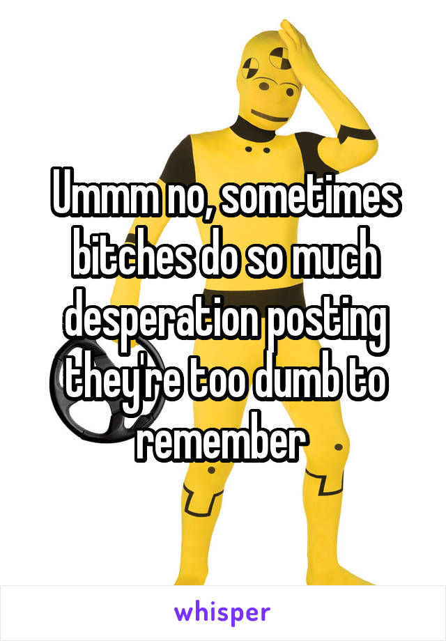 Ummm no, sometimes bitches do so much desperation posting they're too dumb to remember 