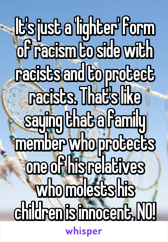 It's just a 'lighter' form of racism to side with racists and to protect racists. That's like saying that a family member who protects one of his relatives who molests his children is innocent, NO!