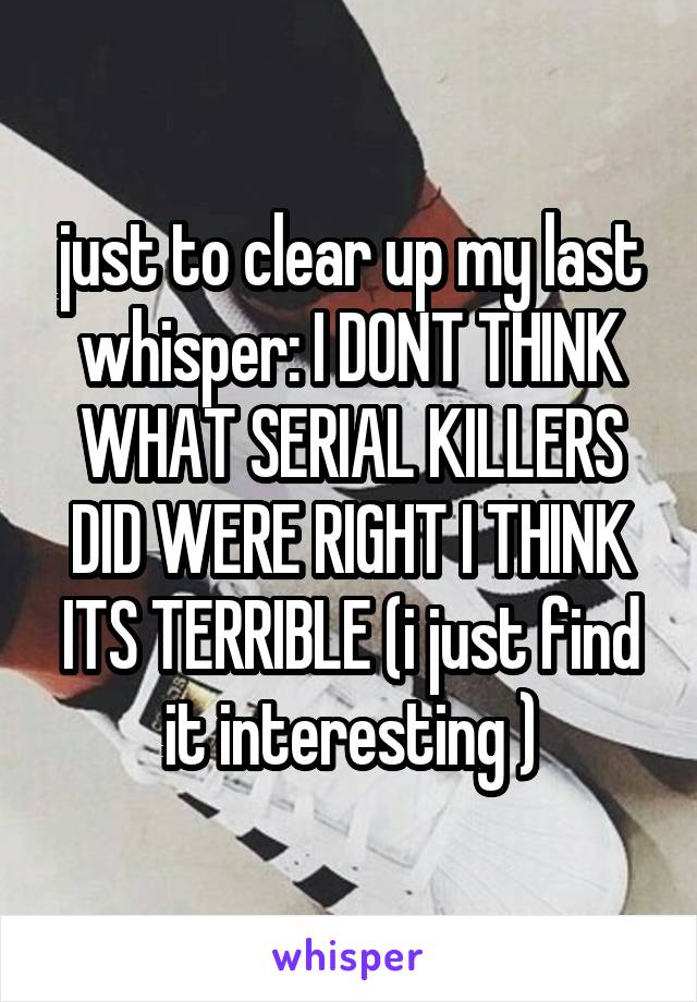 just to clear up my last whisper: I DONT THINK WHAT SERIAL KILLERS DID WERE RIGHT I THINK ITS TERRIBLE (i just find it interesting )
