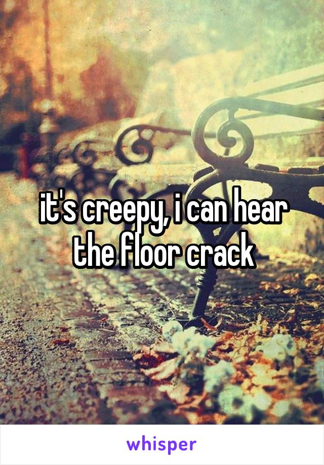 it's creepy, i can hear the floor crack