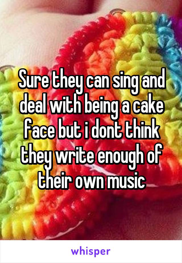 Sure they can sing and deal with being a cake face but i dont think they write enough of their own music