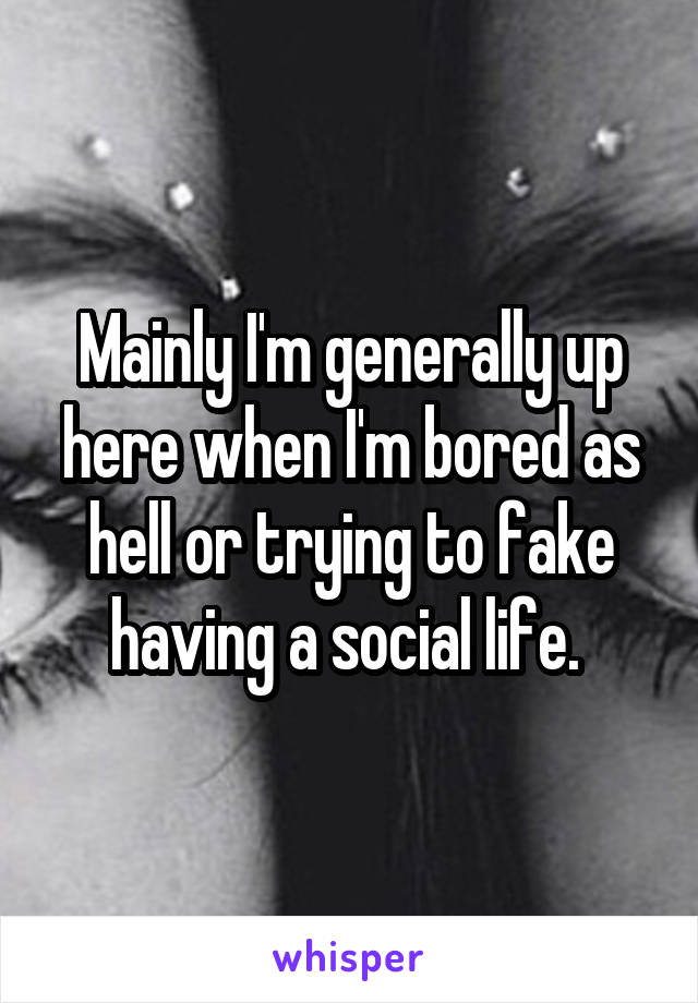 Mainly I'm generally up here when I'm bored as hell or trying to fake having a social life. 