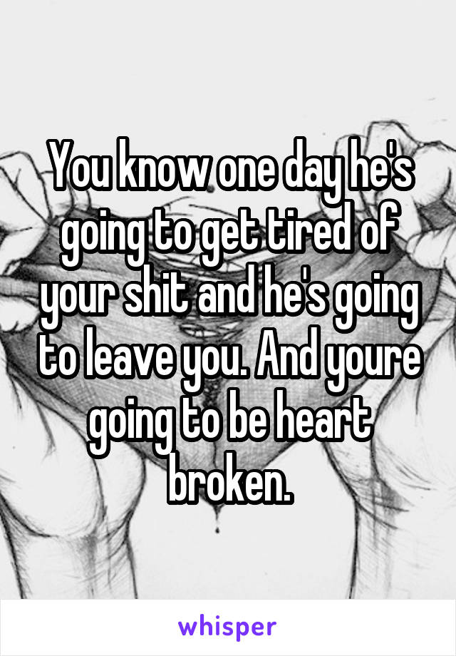 You know one day he's going to get tired of your shit and he's going to leave you. And youre going to be heart broken.