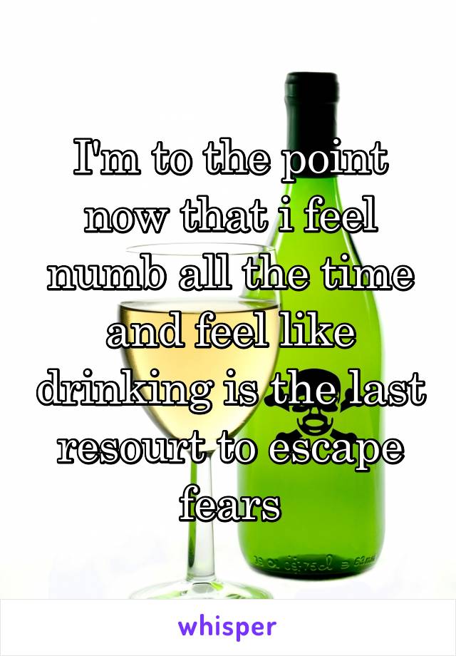 I'm to the point now that i feel numb all the time and feel like drinking is the last resourt to escape fears