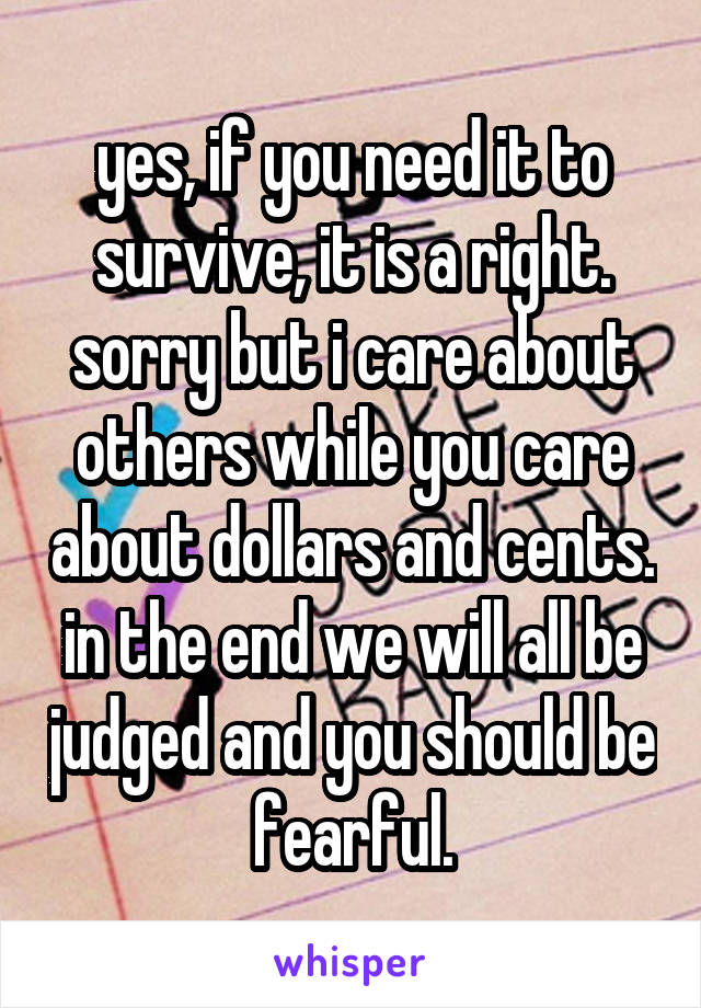 yes, if you need it to survive, it is a right. sorry but i care about others while you care about dollars and cents. in the end we will all be judged and you should be fearful.