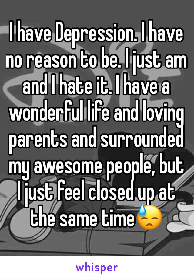 I have Depression. I have no reason to be. I just am and I hate it. I have a wonderful life and loving parents and surrounded my awesome people, but I just feel closed up at the same time😓