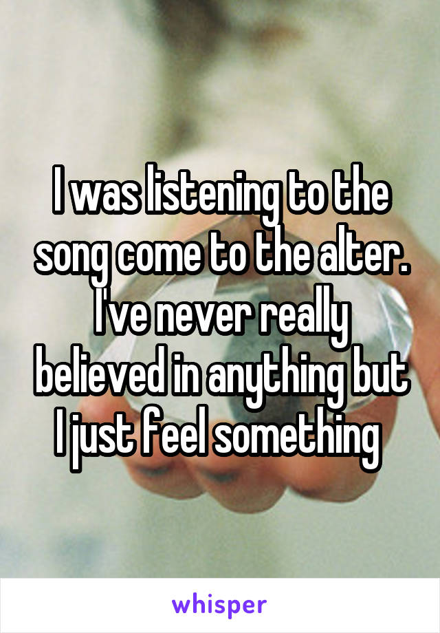 I was listening to the song come to the alter. I've never really believed in anything but I just feel something 