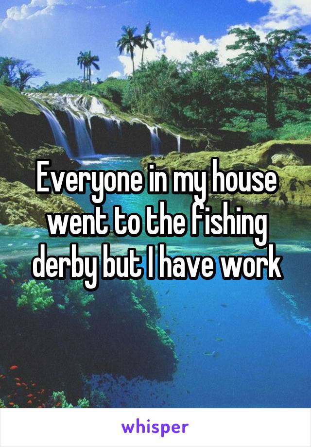 Everyone in my house went to the fishing derby but I have work