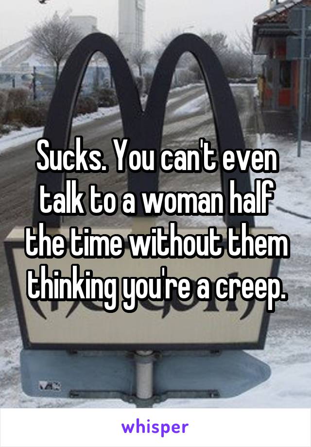 Sucks. You can't even talk to a woman half the time without them thinking you're a creep.