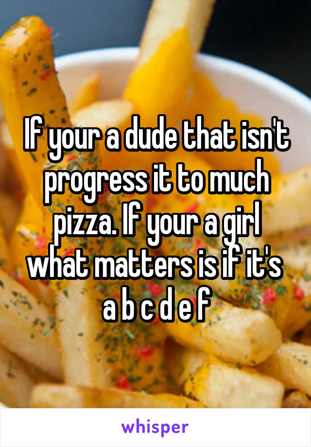 If your a dude that isn't progress it to much pizza. If your a girl what matters is if it's  a b c d e f