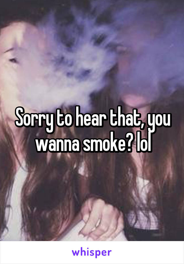 Sorry to hear that, you wanna smoke? lol