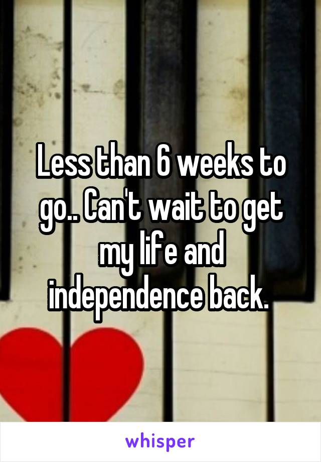 Less than 6 weeks to go.. Can't wait to get my life and independence back. 