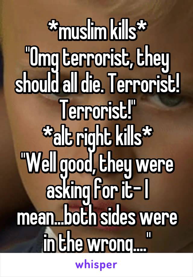 *muslim kills*
"Omg terrorist, they should all die. Terrorist! Terrorist!"
*alt right kills*
"Well good, they were asking for it- I mean...both sides were in the wrong...."