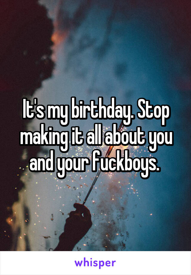 It's my birthday. Stop making it all about you and your fuckboys. 