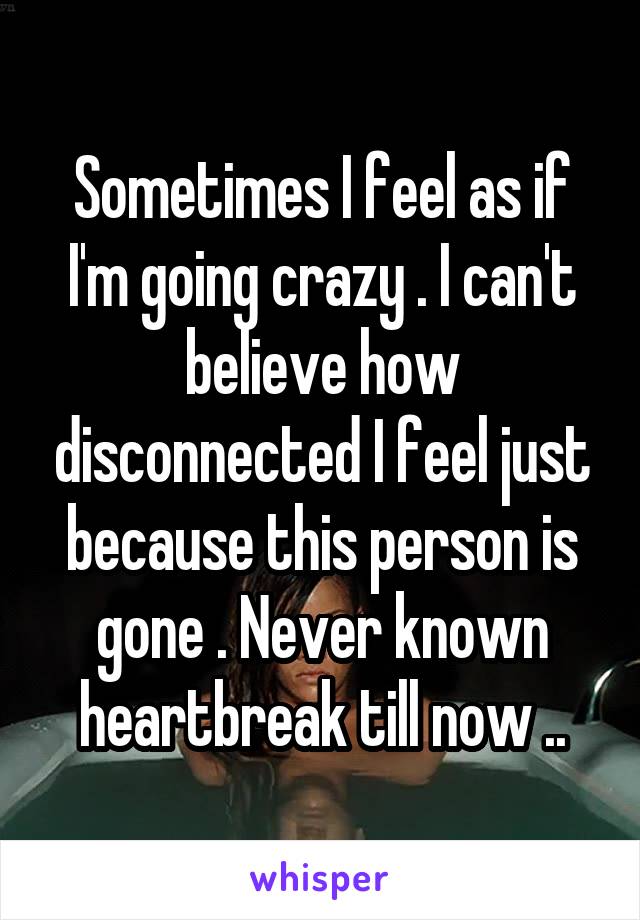 Sometimes I feel as if I'm going crazy . I can't believe how disconnected I feel just because this person is gone . Never known heartbreak till now ..