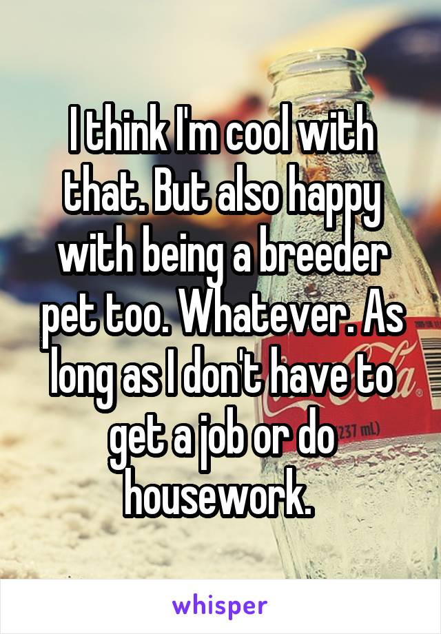 I think I'm cool with that. But also happy with being a breeder pet too. Whatever. As long as I don't have to get a job or do housework. 